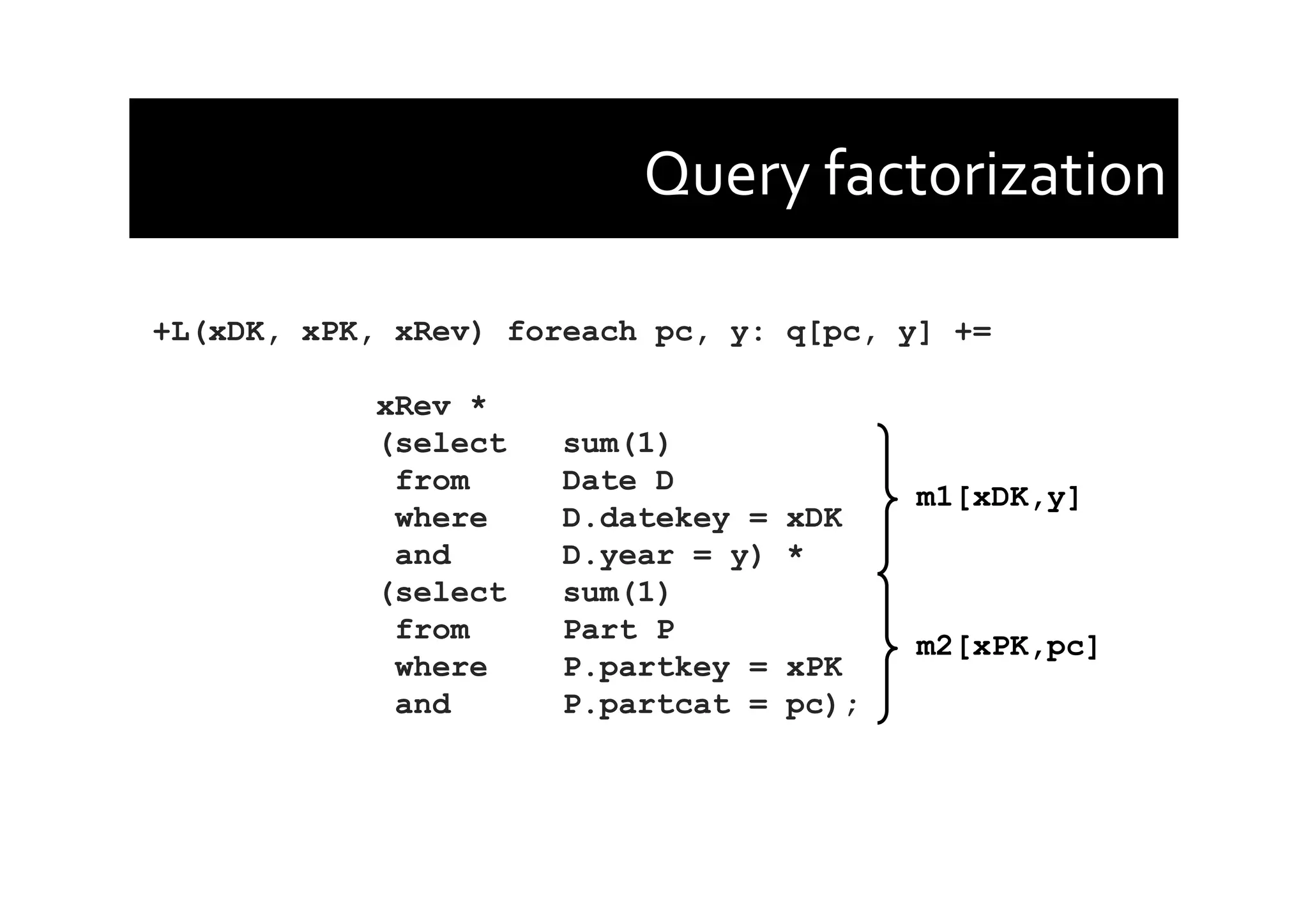 Query	
  factorization	
  
+L(xDK, xPK, xRev) foreach pc, y: q[pc, y] +=
xRev *
(select sum(1)
from Date D
where D.datekey = xDK
and D.year = y) *
(select sum(1)
from Part P
where P.partkey = xPK
and P.partcat = pc);
m1[xDK,y]
m2[xPK,pc]
 