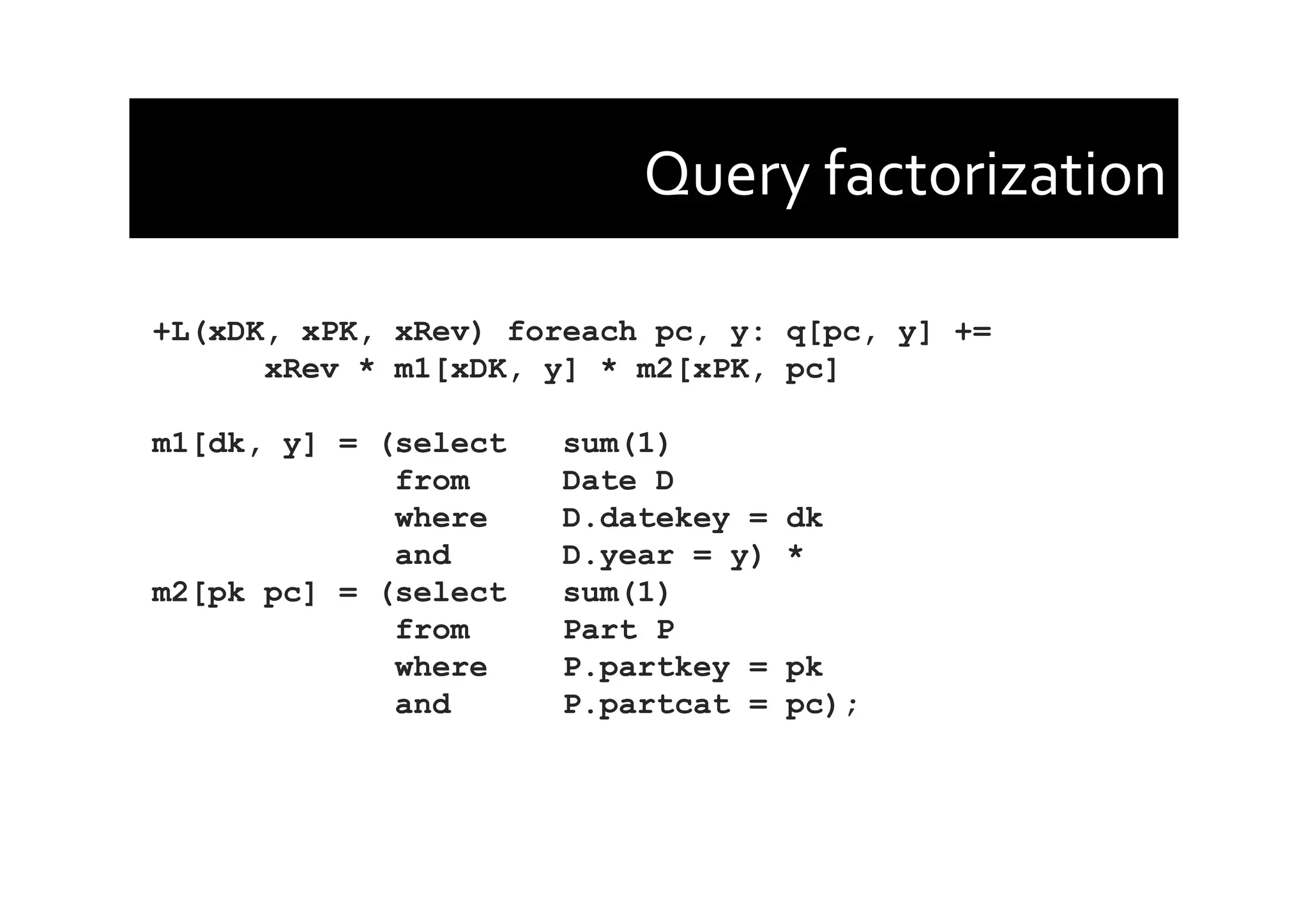 Query	
  factorization	
  
+L(xDK, xPK, xRev) foreach pc, y: q[pc, y] +=
xRev * m1[xDK, y] * m2[xPK, pc]
m1[dk, y] = (select sum(1)
from Date D
where D.datekey = dk
and D.year = y) *
m2[pk pc] = (select sum(1)
from Part P
where P.partkey = pk
and P.partcat = pc);
 