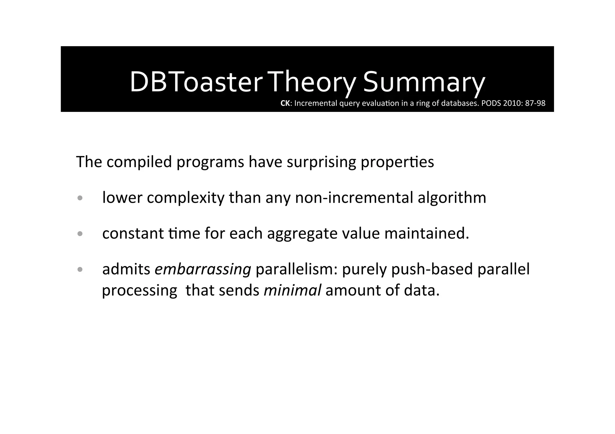 DBToaster	
  Theory	
  Summary	
  
	
  
The	
  compiled	
  programs	
  have	
  surprising	
  properAes	
  
•  lower	
  complexity	
  than	
  any	
  non-­‐incremental	
  algorithm	
  
•  constant	
  Ame	
  for	
  each	
  aggregate	
  value	
  maintained.	
  
•  admits	
  embarrassing	
  parallelism:	
  purely	
  push-­‐based	
  parallel	
  
processing	
  	
  that	
  sends	
  minimal	
  amount	
  of	
  data.	
  	
  
CK:	
  Incremental	
  query	
  evaluaAon	
  in	
  a	
  ring	
  of	
  databases.	
  PODS	
  2010:	
  87-­‐98	
  
 