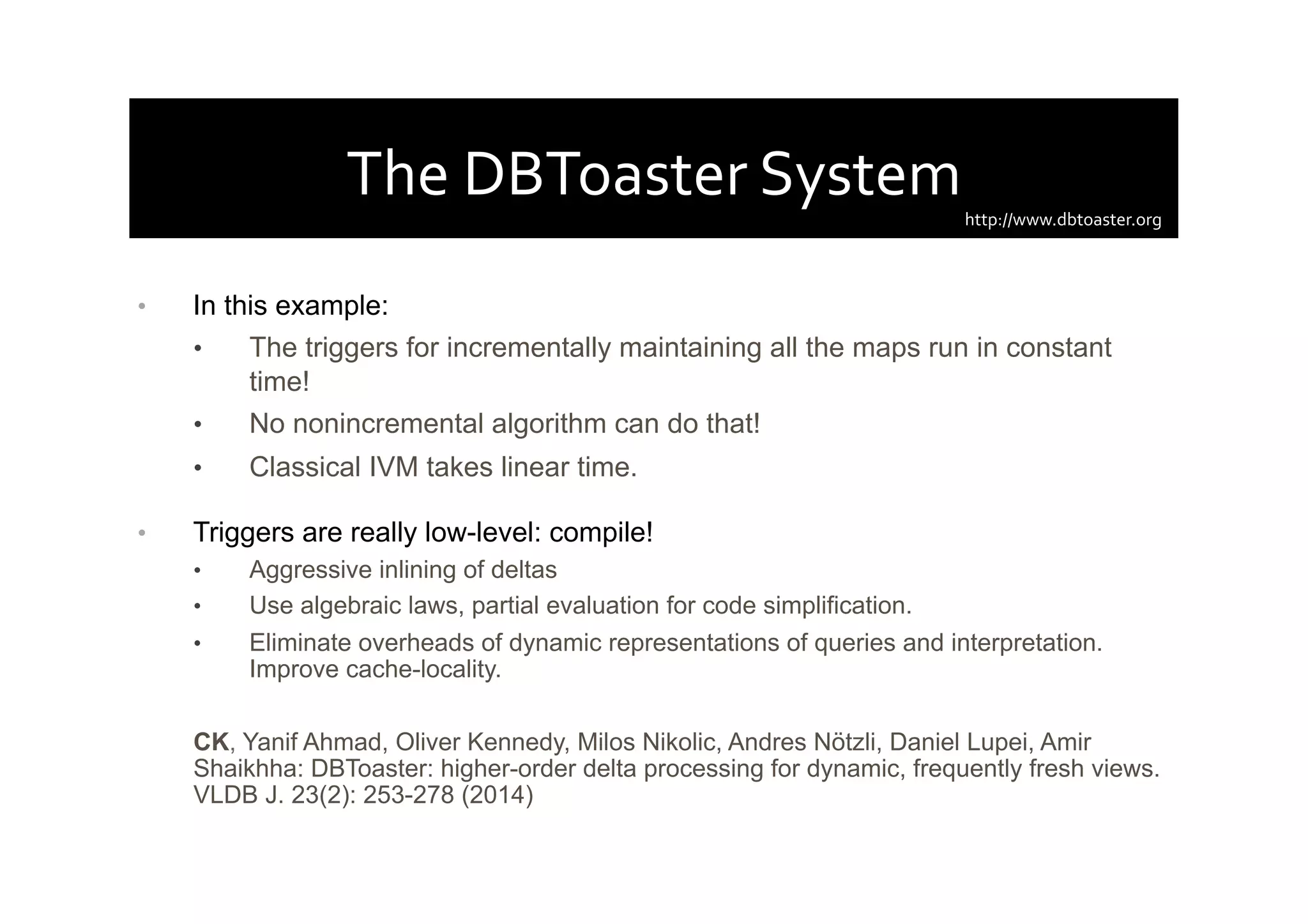 The	
  DBToaster	
  System	
  
•  In this example:
•  The triggers for incrementally maintaining all the maps run in constant
time!
•  No nonincremental algorithm can do that!
•  Classical IVM takes linear time.
•  Triggers are really low-level: compile!
•  Aggressive inlining of deltas
•  Use algebraic laws, partial evaluation for code simplification.
•  Eliminate overheads of dynamic representations of queries and interpretation.
Improve cache-locality.
CK, Yanif Ahmad, Oliver Kennedy, Milos Nikolic, Andres Nötzli, Daniel Lupei, Amir
Shaikhha: DBToaster: higher-order delta processing for dynamic, frequently fresh views.
VLDB J. 23(2): 253-278 (2014)
http://www.dbtoaster.org	
  
 