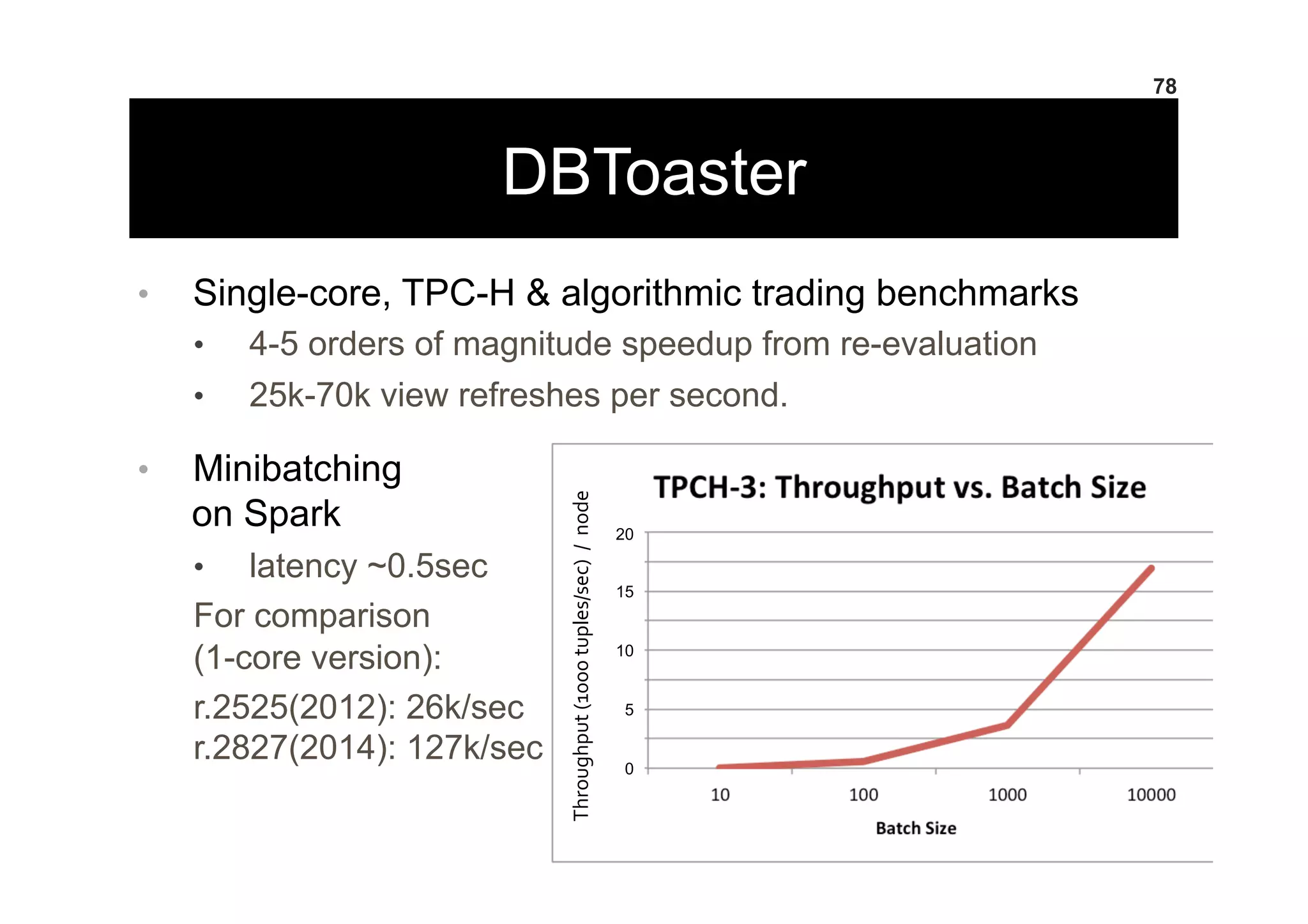 DBToaster
•  Single-core, TPC-H & algorithmic trading benchmarks
•  4-5 orders of magnitude speedup from re-evaluation
•  25k-70k view refreshes per second.
•  Minibatching
on Spark
•  latency ~0.5sec
For comparison
(1-core version):
r.2525(2012): 26k/sec
r.2827(2014): 127k/sec
78
Throughput	
  (1000	
  tuples/sec)	
  	
  /	
  	
  node	
  
20
15
10
5
0
 