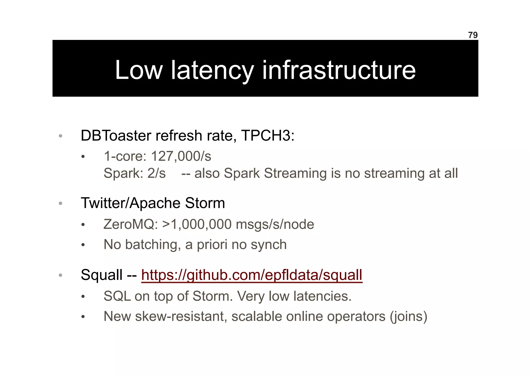 Low latency infrastructure
•  DBToaster refresh rate, TPCH3:
•  1-core: 127,000/s
Spark: 2/s -- also Spark Streaming is no streaming at all
•  Twitter/Apache Storm
•  ZeroMQ: >1,000,000 msgs/s/node
•  No batching, a priori no synch
•  Squall -- https://github.com/epfldata/squall
•  SQL on top of Storm. Very low latencies.
•  New skew-resistant, scalable online operators (joins)
79
 