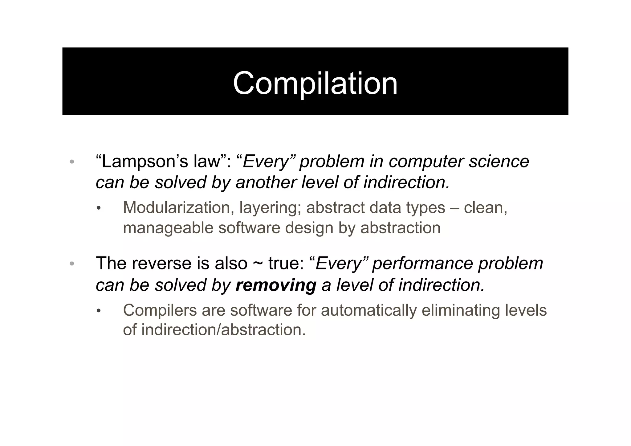 Compilation
•  “Lampson’s law”: “Every” problem in computer science
can be solved by another level of indirection.
•  Modularization, layering; abstract data types – clean,
manageable software design by abstraction
•  The reverse is also ~ true: “Every” performance problem
can be solved by removing a level of indirection.
•  Compilers are software for automatically eliminating levels
of indirection/abstraction.
 