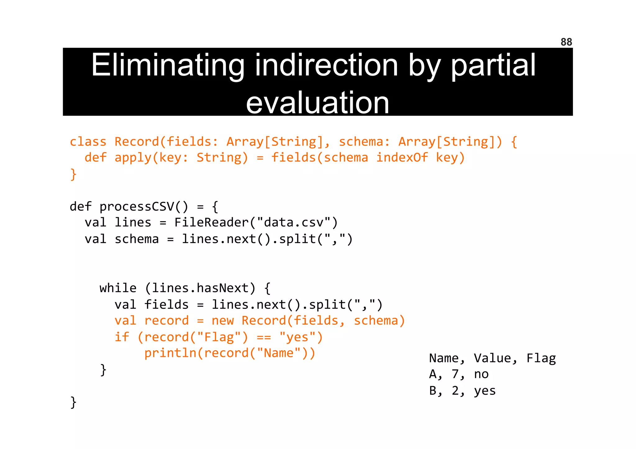 Eliminating indirection by partial
evaluation
88
class	
  Record(fields:	
  Array[String],	
  schema:	
  Array[String])	
  {	
  
	
  	
  def	
  apply(key:	
  String)	
  =	
  fields(schema	
  indexOf	
  key)	
  
}	
  
	
  
def	
  processCSV()	
  =	
  {	
  
	
  	
  val	
  lines	
  =	
  FileReader("data.csv")	
  
	
  	
  val	
  schema	
  =	
  lines.next().split(",")	
  
	
  
	
  
	
  	
  	
  	
  while	
  (lines.hasNext)	
  {	
  
	
  	
  	
  	
  	
  	
  val	
  fields	
  =	
  lines.next().split(",")	
  
	
  	
  	
  	
  	
  	
  val	
  record	
  =	
  new	
  Record(fields,	
  schema)	
  
	
  	
  	
  	
  	
  	
  if	
  (record("Flag")	
  ==	
  "yes")	
  
	
  	
  	
  	
  	
  	
  	
  	
  	
  	
  println(record("Name"))	
  
	
  	
  	
  	
  }	
  
	
  
}	
  
Name,	
  Value,	
  Flag	
  
A,	
  7,	
  no	
  
B,	
  2,	
  yes	
  
 