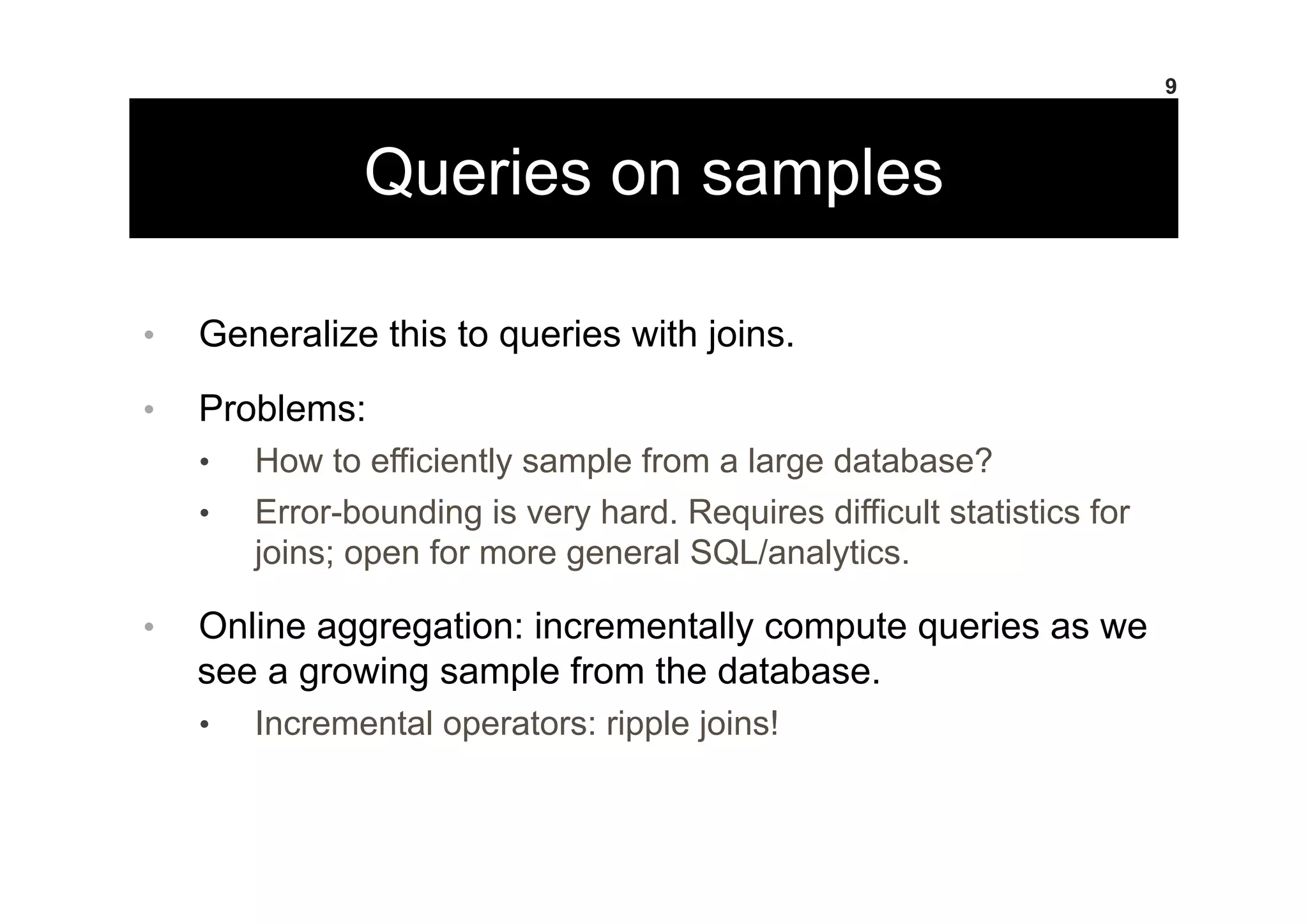 Queries on samples
•  Generalize this to queries with joins.
•  Problems:
•  How to efficiently sample from a large database?
•  Error-bounding is very hard. Requires difficult statistics for
joins; open for more general SQL/analytics.
•  Online aggregation: incrementally compute queries as we
see a growing sample from the database.
•  Incremental operators: ripple joins!
9
 