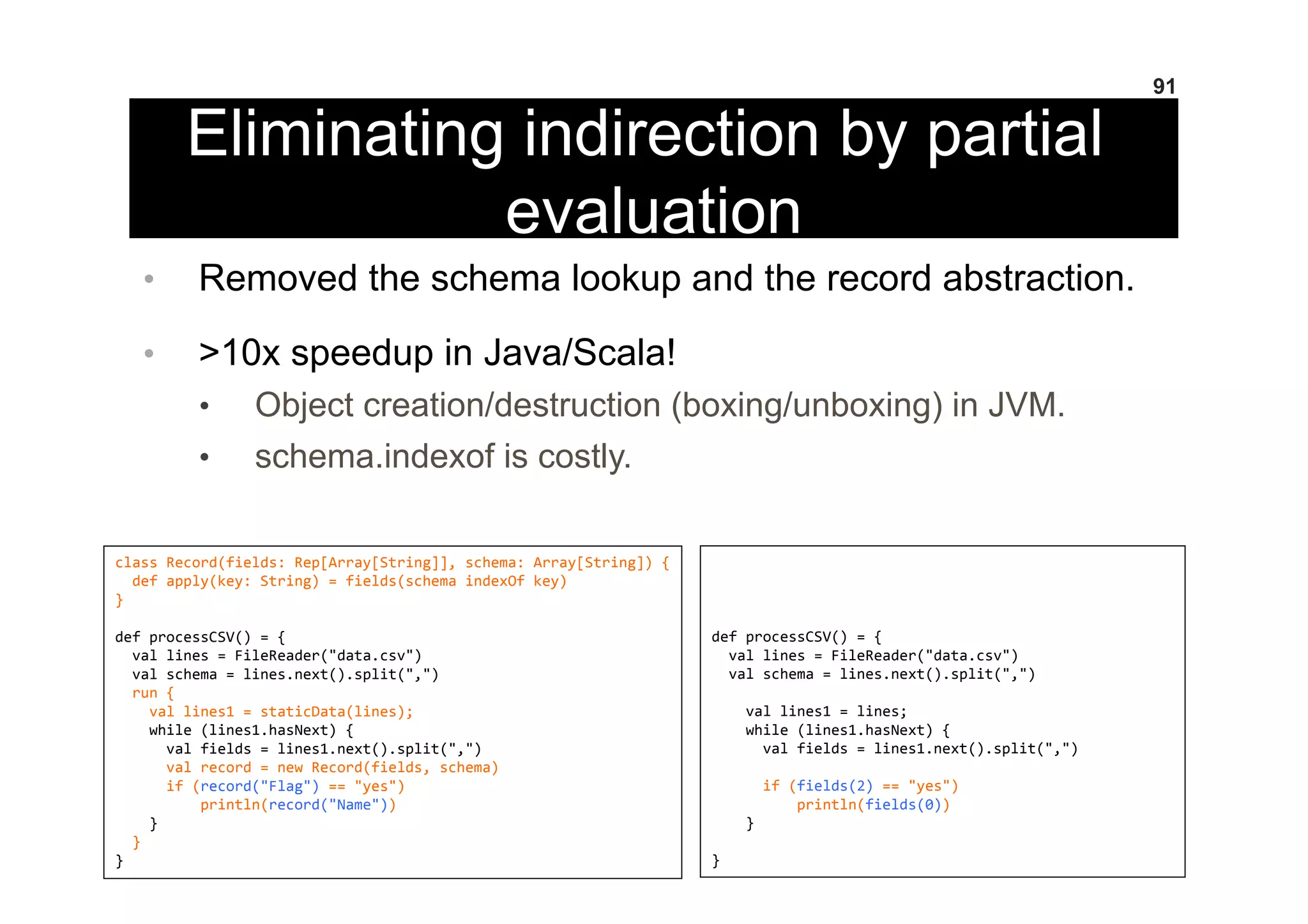 Eliminating indirection by partial
evaluation
•  Removed the schema lookup and the record abstraction.
•  >10x speedup in Java/Scala!
•  Object creation/destruction (boxing/unboxing) in JVM.
•  schema.indexof is costly.
91
class	
  Record(fields:	
  Rep[Array[String]],	
  schema:	
  Array[String])	
  {	
  
	
  	
  def	
  apply(key:	
  String)	
  =	
  fields(schema	
  indexOf	
  key)	
  
}	
  
	
  
def	
  processCSV()	
  =	
  {	
  
	
  	
  val	
  lines	
  =	
  FileReader("data.csv")	
  
	
  	
  val	
  schema	
  =	
  lines.next().split(",")	
  
	
  	
  run	
  {	
  
	
  	
  	
  	
  val	
  lines1	
  =	
  staticData(lines);	
  
	
  	
  	
  	
  while	
  (lines1.hasNext)	
  {	
  
	
  	
  	
  	
  	
  	
  val	
  fields	
  =	
  lines1.next().split(",")	
  
	
  	
  	
  	
  	
  	
  val	
  record	
  =	
  new	
  Record(fields,	
  schema)	
  
	
  	
  	
  	
  	
  	
  if	
  (record("Flag")	
  ==	
  "yes")	
  
	
  	
  	
  	
  	
  	
  	
  	
  	
  	
  println(record("Name"))	
  
	
  	
  	
  	
  }	
  
	
  	
  }	
  
}	
  
	
  
	
  
	
  
	
  
def	
  processCSV()	
  =	
  {	
  
	
  	
  val	
  lines	
  =	
  FileReader("data.csv")	
  
	
  	
  val	
  schema	
  =	
  lines.next().split(",")	
  
	
  
	
  	
  	
  	
  val	
  lines1	
  =	
  lines;	
  
	
  	
  	
  	
  while	
  (lines1.hasNext)	
  {	
  
	
  	
  	
  	
  	
  	
  val	
  fields	
  =	
  lines1.next().split(",")	
  
	
  
	
  	
  	
  	
  	
  	
  if	
  (fields(2)	
  ==	
  "yes")	
  
	
  	
  	
  	
  	
  	
  	
  	
  	
  	
  println(fields(0))	
  
	
  	
  	
  	
  }	
  
	
  
}	
  
 