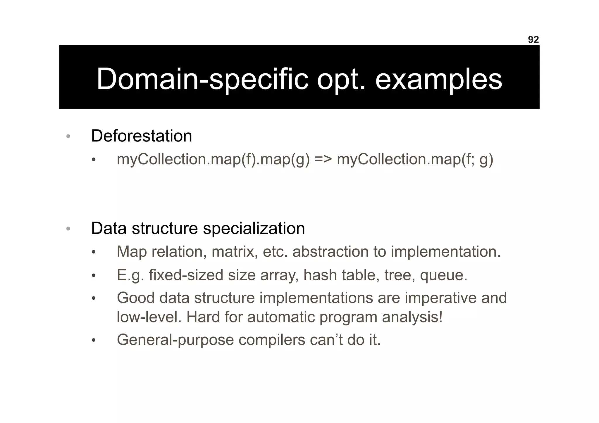Domain-specific opt. examples
•  Deforestation
•  myCollection.map(f).map(g) => myCollection.map(f; g)
•  Data structure specialization
•  Map relation, matrix, etc. abstraction to implementation.
•  E.g. fixed-sized size array, hash table, tree, queue.
•  Good data structure implementations are imperative and
low-level. Hard for automatic program analysis!
•  General-purpose compilers can’t do it.
92
 