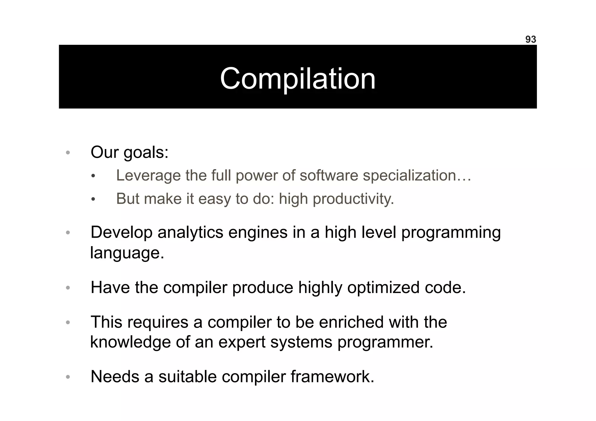 Compilation
•  Our goals:
•  Leverage the full power of software specialization…
•  But make it easy to do: high productivity.
•  Develop analytics engines in a high level programming
language.
•  Have the compiler produce highly optimized code.
•  This requires a compiler to be enriched with the
knowledge of an expert systems programmer.
•  Needs a suitable compiler framework.
93
 