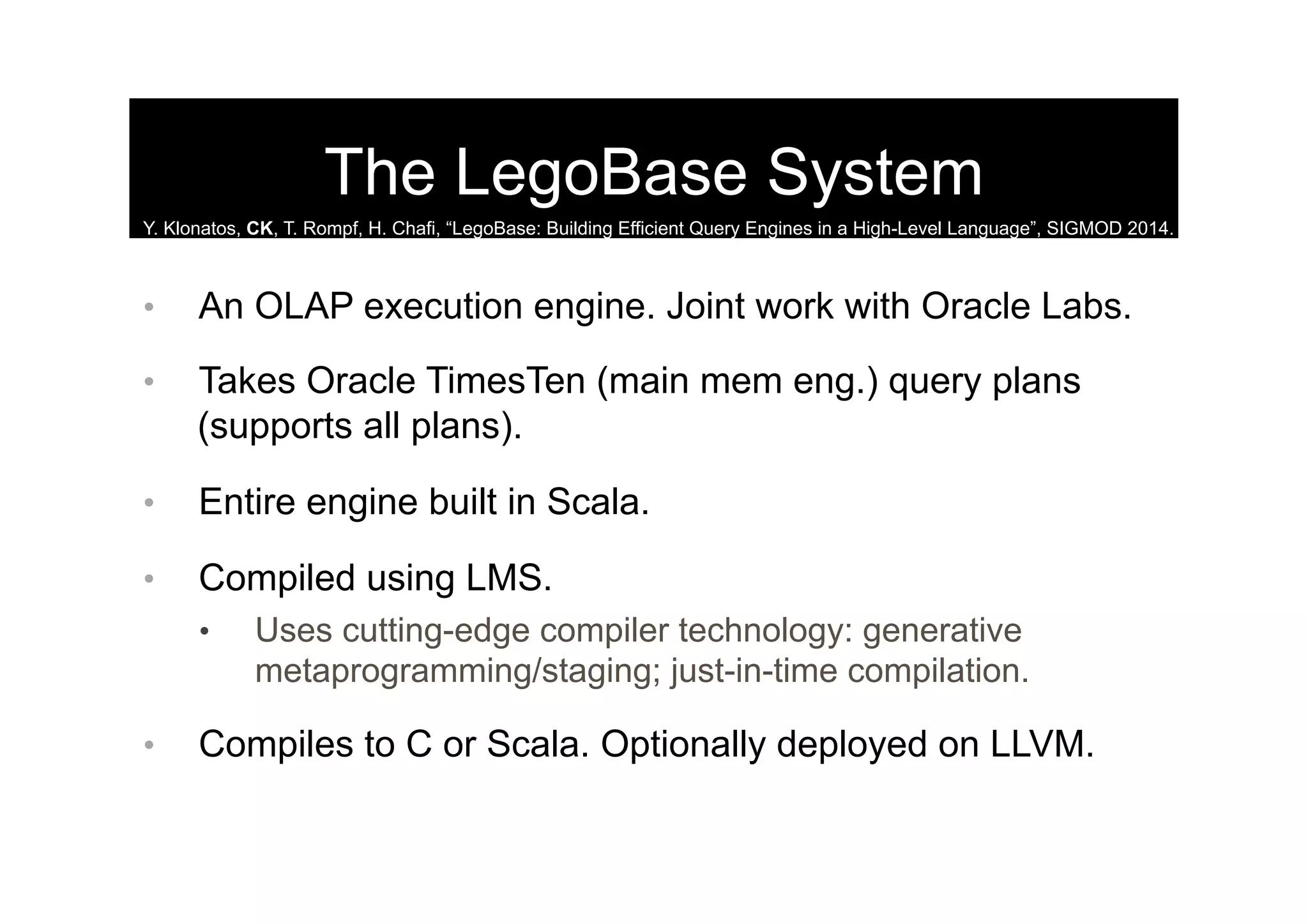 The LegoBase System
•  An OLAP execution engine. Joint work with Oracle Labs.
•  Takes Oracle TimesTen (main mem eng.) query plans
(supports all plans).
•  Entire engine built in Scala.
•  Compiled using LMS.
•  Uses cutting-edge compiler technology: generative
metaprogramming/staging; just-in-time compilation.
•  Compiles to C or Scala. Optionally deployed on LLVM.
Y. Klonatos, CK, T. Rompf, H. Chafi, “LegoBase: Building Efficient Query Engines in a High-Level Language”, SIGMOD 2014.
 