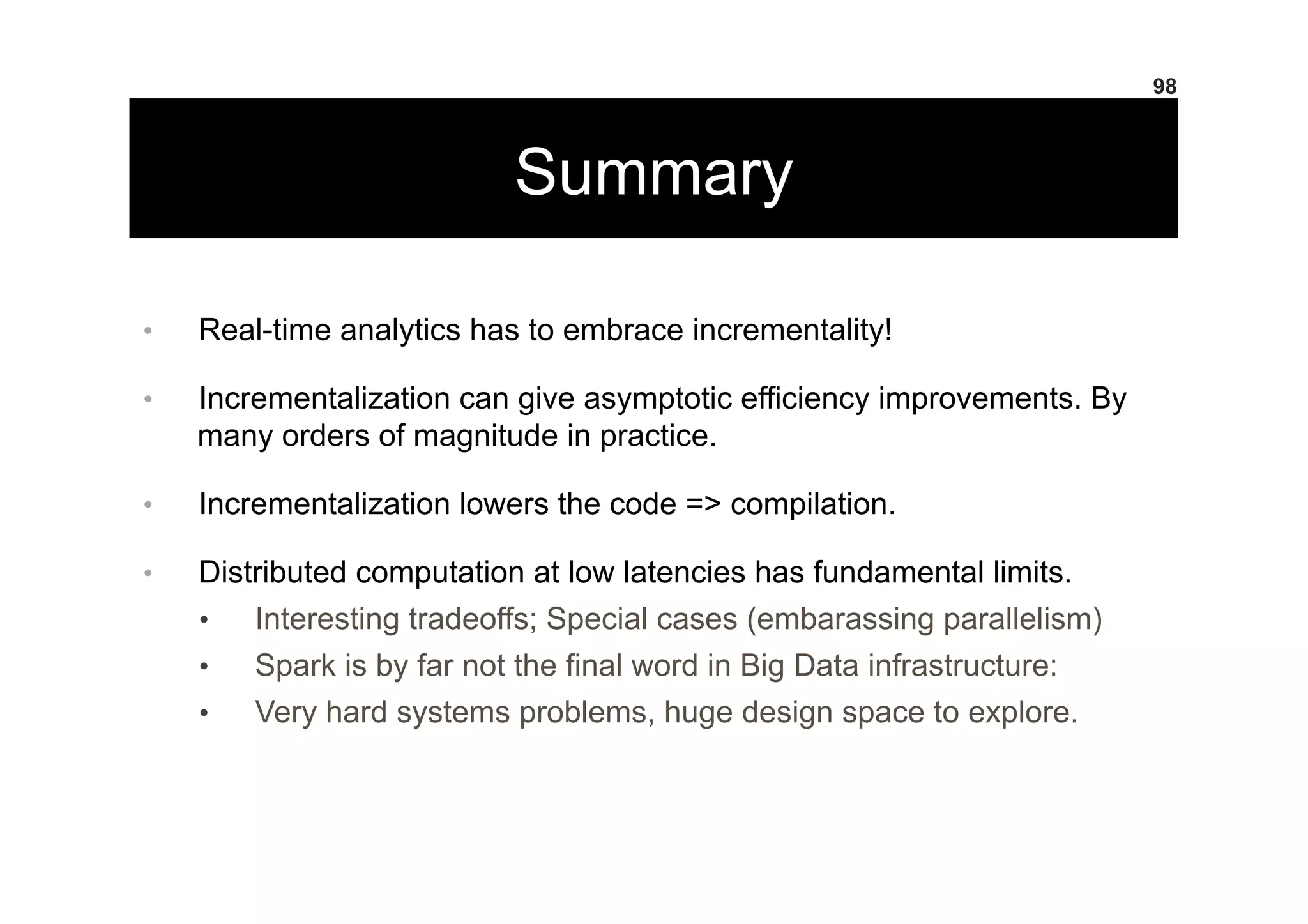 Summary
•  Real-time analytics has to embrace incrementality!
•  Incrementalization can give asymptotic efficiency improvements. By
many orders of magnitude in practice.
•  Incrementalization lowers the code => compilation.
•  Distributed computation at low latencies has fundamental limits.
•  Interesting tradeoffs; Special cases (embarassing parallelism)
•  Spark is by far not the final word in Big Data infrastructure:
•  Very hard systems problems, huge design space to explore.
98
 