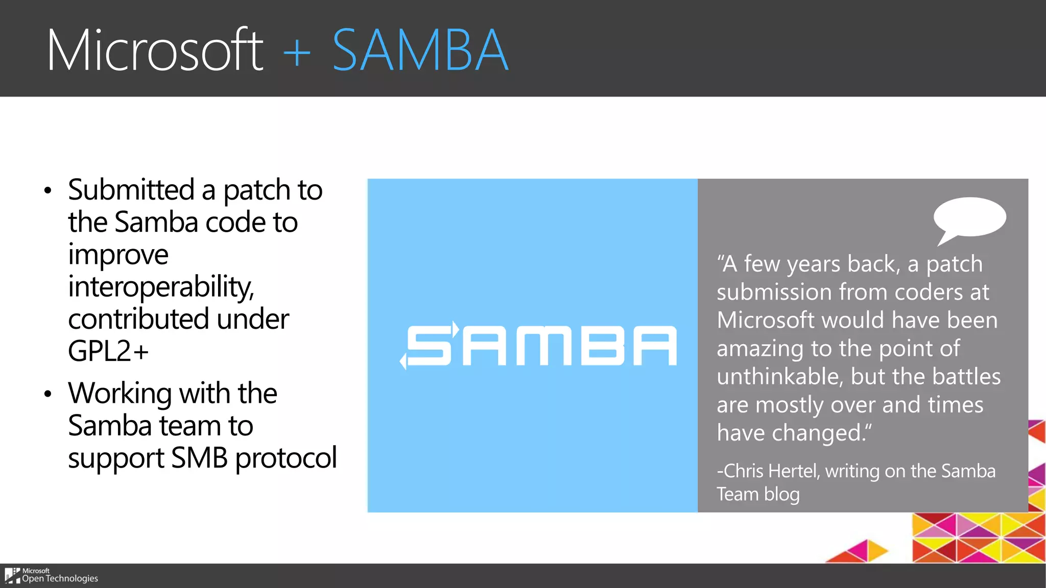 “A few years back, a patch
submission from coders at
Microsoft would have been
amazing to the point of
unthinkable, but the battles
are mostly over and times
have changed.
Microsoft + SAMBA
• Submitted a patch to
the Samba code to
improve
interoperability,
contributed under
GPL2+
• Working with the
Samba team to
support SMB protocol
 