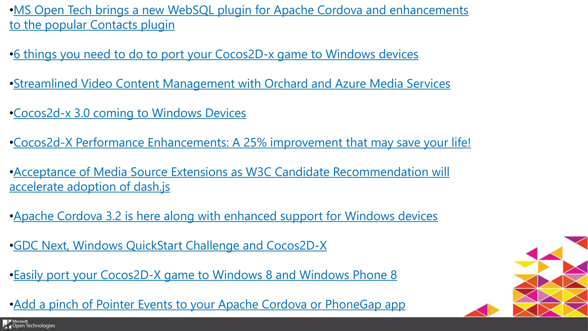 •MS Open Tech brings a new WebSQL plugin for Apache Cordova and enhancements
to the popular Contacts plugin
•6 things you need to do to port your Cocos2D-x game to Windows devices
•Streamlined Video Content Management with Orchard and Azure Media Services
•Cocos2d-x 3.0 coming to Windows Devices
•Cocos2d-X Performance Enhancements: A 25% improvement that may save your life!
•Acceptance of Media Source Extensions as W3C Candidate Recommendation will
accelerate adoption of dash.js
•Apache Cordova 3.2 is here along with enhanced support for Windows devices
•GDC Next, Windows QuickStart Challenge and Cocos2D-X
•Easily port your Cocos2D-X game to Windows 8 and Windows Phone 8
•Add a pinch of Pointer Events to your Apache Cordova or PhoneGap app
 
