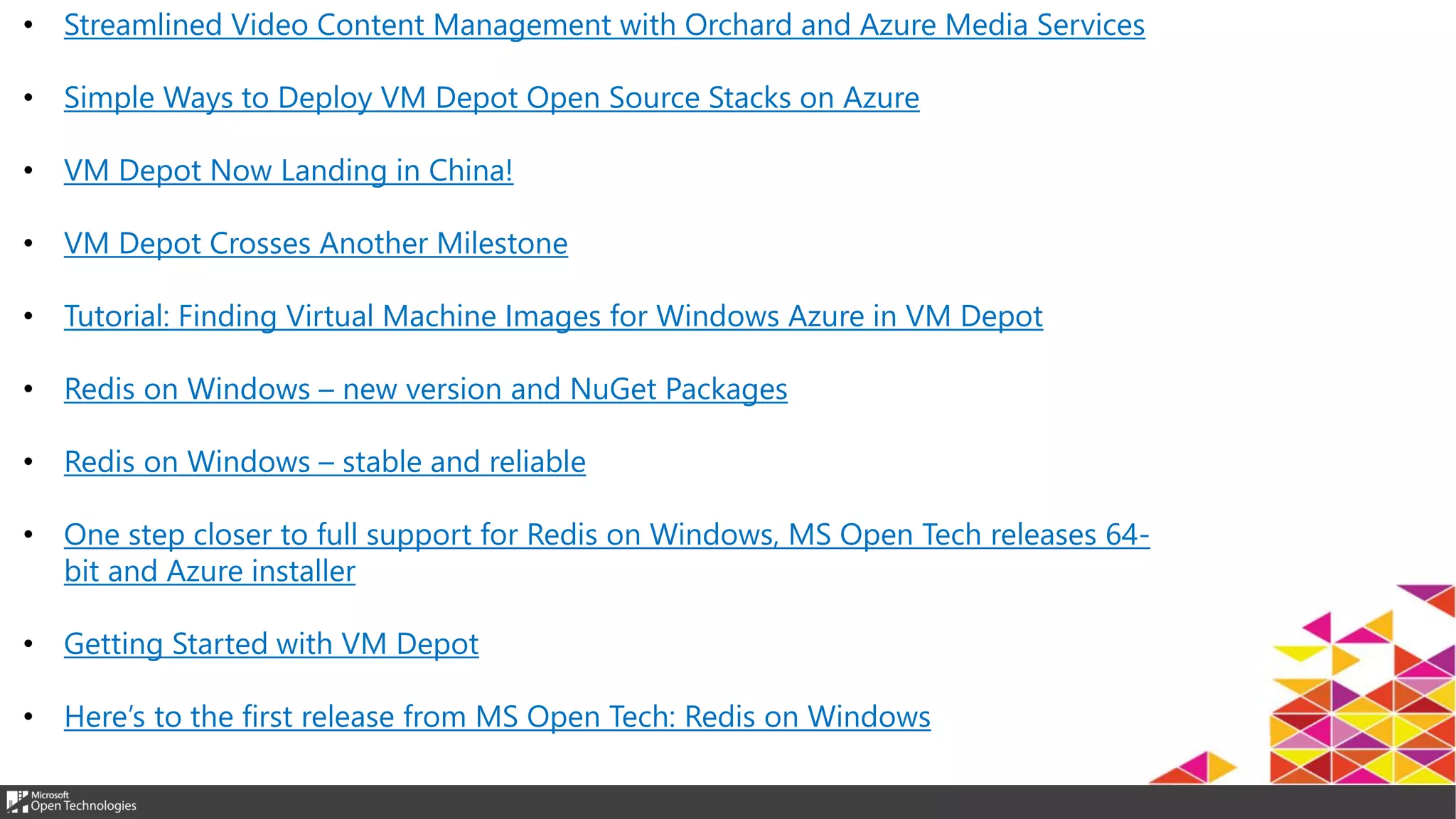 • Streamlined Video Content Management with Orchard and Azure Media Services
• Simple Ways to Deploy VM Depot Open Source Stacks on Azure
• VM Depot Now Landing in China!
• VM Depot Crosses Another Milestone
• Tutorial: Finding Virtual Machine Images for Windows Azure in VM Depot
• Redis on Windows – new version and NuGet Packages
• Redis on Windows – stable and reliable
• One step closer to full support for Redis on Windows, MS Open Tech releases 64-
bit and Azure installer
• Getting Started with VM Depot
• Here’s to the first release from MS Open Tech: Redis on Windows
 