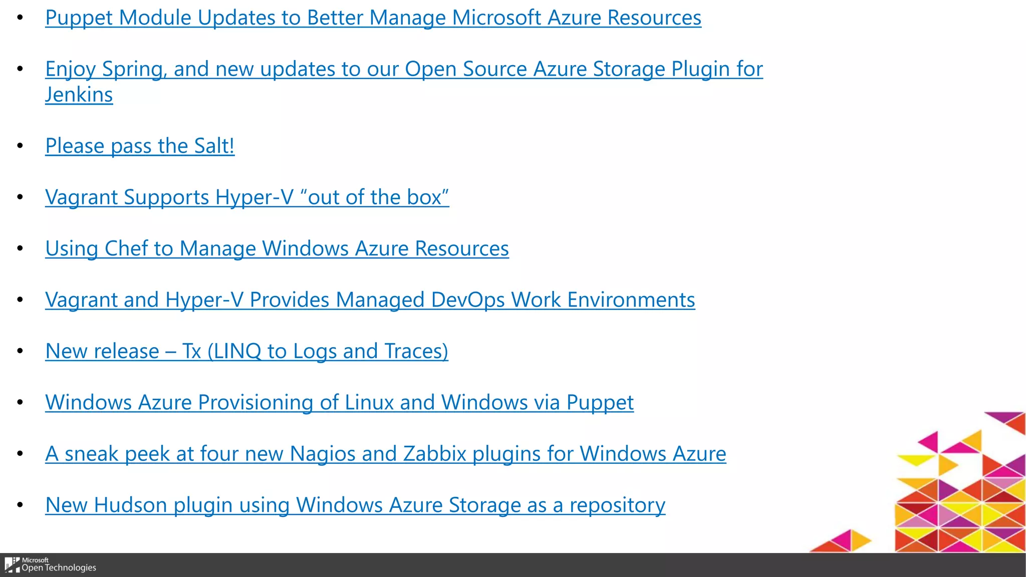 • Puppet Module Updates to Better Manage Microsoft Azure Resources
• Enjoy Spring, and new updates to our Open Source Azure Storage Plugin for
Jenkins
• Please pass the Salt!
• Vagrant Supports Hyper-V “out of the box”
• Using Chef to Manage Windows Azure Resources
• Vagrant and Hyper-V Provides Managed DevOps Work Environments
• New release – Tx (LINQ to Logs and Traces)
• Windows Azure Provisioning of Linux and Windows via Puppet
• A sneak peek at four new Nagios and Zabbix plugins for Windows Azure
• New Hudson plugin using Windows Azure Storage as a repository
 
