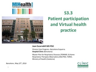 S3.3
Patient participation
and Virtual health
practice
Barcelona , May 22th, 2014
1
Joan Escarrabill MD PhD
Chronic Care Program– Barcelona Esquerra.
Hospital Clínic (Barcelona)
Master Plan for Respiratory Diseases (PDMAR) & Home
Respiratory Therapies Observatory (ObsTRD). FORES.
Ministry of Health (Catalonia)
 