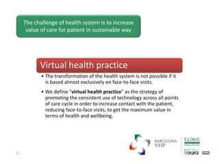 11
The challenge of health system is to increase
value of care for patient in sustainable way
Virtual health practice
• The transformation of the health system is not possible if it
is based almost exclusively on face-to-face visits.
• We define "virtual health practice" as the strategy of
promoting the consistent use of technology across all points
of care cycle in order to increase contact with the patient,
reducing face-to-face visits, to get the maximum value in
terms of health and wellbeing.
 