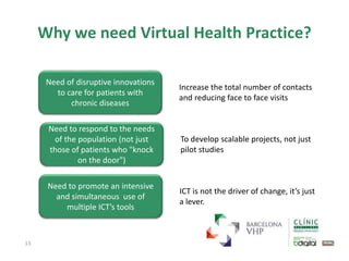 13
Need of disruptive innovations
to care for patients with
chronic diseases
Increase the total number of contacts
and reducing face to face visits
Need to respond to the needs
of the population (not just
those of patients who "knock
on the door")
To develop scalable projects, not just
pilot studies
Need to promote an intensive
and simultaneous use of
multiple ICT’s tools
ICT is not the driver of change, it’s just
a lever.
Why we need Virtual Health Practice?
 