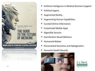 14
 Artificial Intelligence in Medical Decision Support.
 Artificial organs.
 Augmented Reality .
 Augmenting Human Capabilities.
 Curated Online Information.
 Customized Mobile Apps
 Digestible Sensors
 Gamification Based Wellness
 Humanoid Robots
 Personalized Genomics and Optogenetics
 Semantic Health Records
 