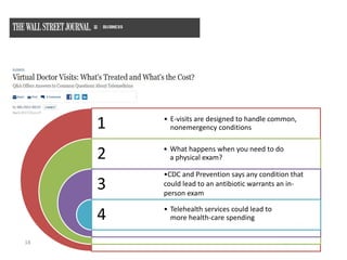 18
1
2
3
4
• E-visits are designed to handle common,
nonemergency conditions
• What happens when you need to do
a physical exam?
•CDC and Prevention says any condition that
could lead to an antibiotic warrants an in-
person exam
• Telehealth services could lead to
more health-care spending
 