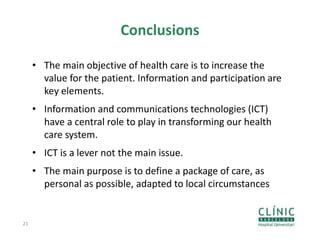 Conclusions
• The main objective of health care is to increase the
value for the patient. Information and participation are
key elements.
• Information and communications technologies (ICT)
have a central role to play in transforming our health
care system.
• ICT is a lever not the main issue.
• The main purpose is to define a package of care, as
personal as possible, adapted to local circumstances
21
 