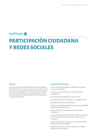 capítulo 1
PARTICIPACIÓNCIUDADANA
YREDESSOCIALES
OBJETIVO
Esta mesa tuvo como propósito analizar la transferencia del po-
der que se le hace al usuario por cuanto posee el control, no solo
de la emisión, sino que también de la recepción de contenidos a
través de las redes sociales y el uso de las aplicaciones móviles.
¿Hasta qué punto las nuevas tecnologías han alterado las diná-
micas del poder político?
PREGUNTAS EN DISCUSIÓN
¿Existe transferencia de poder al ciudadano y consumidor
gracias a la tecnología?
¿Es cierto el nuevo cliché de que “el chileno/a está más
empoderado”?
¿Se trasladó la “plaza pública” a las redes sociales?
¿Es mejor para la democracia contar con ciudadanos en red?
¿Es viable en Chile la democracia directa?
¿Se están usando adecuadamente las tecnologías para facilitar
la participación de las personas?
¿Puede una institución o empresa restarse del mundo
tecnológico?
¿Cuál será el alcance e impacto de este “ciudadano consumidor
en red” en la gestión de las instituciones públicas y en las
empresas?
¿Cómo imaginan Chile en 10 años más en materia de debate
público y uso de las tecnologías?
¿Pensando en el futuro, se requiere reglamentar el debate
público en las redes sociales?
Capítulo 1 ℓ Participación ciudadana y redes sociales · 13
 