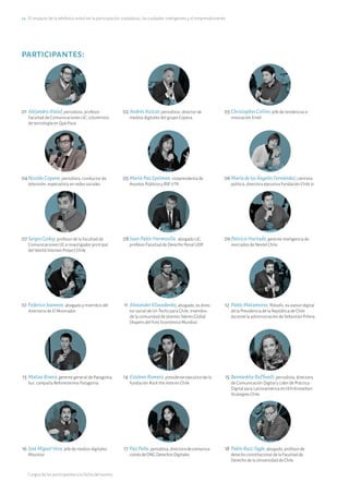 14·El impacto de la telefonía móvil en la participación ciudadana, las ciudades inteligentes y el emprendimiento
participantes:
01	AlejandroAlaluf, periodista, profesor
Facultad de Comunicaciones UC, columnista
de tecnología en Qué Pasa.
02	AndrésAzócar, periodista, director de
medios digitales del grupo Copesa.
03	ChristopherCollins, jefe de tendencias e
innovación Entel.
04	NicolásCopano, periodista, conductor de
televisión, especialista en redes sociales.
05	MaríaPazEpelman, vicepresidenta de
Asuntos Públicos y RSE VTR.
06	MaríadelosÁngelesFernández, cientista
política, directora ejecutiva Fundación Chile 21.
07	SergioGodoy, profesor de la Facultad de
Comunicaciones UC e investigador principal
del World Internet Project Chile.
08	JuanPabloHermosilla, abogado UC,
profesor Facultad de Derecho Penal UDP.
09	PatricioHurtado, gerente inteligencia de
mercados de Nextel Chile.
10	FedericoJoannon, abogado y miembro del
directorio de El Mostrador.
11	AlexanderKliwadenko, abogado, ex direc-
tor social de Un Techo para Chile, miembro
de la comunidad de jóvenes líderes Global
Shapers del Foro Económico Mundial.
12	PabloMatamoros, filósofo, ex asesor digital
de la Presidencia de la República de Chile
durante la administración de Sebastián Piñera.
13	MatíasRivera, gerente general de Patagonia
Sur, campaña Reforestemos Patagonia.
14	EstebanRomero, presidente ejecutivo de la
fundación Rock the Vote en Chile.
15	BernarditaRuffinelli, periodista, directora
de Comunicación Digital y Líder de Práctica
Digital para Latinoamérica en Hill+Knowlton
Strategies Chile.
16	JoséMiguelVera, jefe de medios digitales
Movistar.
17	PazPeña, periodista,directoradecomunica-
cionesdeONGDerechosDigitales.
18	PabloRuiz-Tagle, abogado, profesor de
derecho constitucional de la Facultad de
Derecho de la Universidad de Chile.
Cargos de los participantes a la fecha del evento.
 