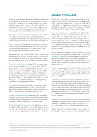 Capítulo 1 ℓ Participación ciudadana y redes sociales · 17
nando las opiniones reales. Esta situación la ilustran casos como
la contratación de twitteros por parte de candidatos, como lo
hizo François Hollande durante su campaña para las presiden-
ciales de Francia en 2012. Aunque en el caso de Hollande no se
obligaba a los twitteros a opinar de una determinada manera,
PabloRuiz-Tagle plantea la pregunta si aquello significa un con-
trol, mayor libertad o capacidad de influencia sobre la red.
AjuiciodeAndrésAzócar,dichosmediosoredessocialeshanpro-
movidolacreacióndecomunidadentornoaciertostemas,
ylosgobiernosseenfrentanatenerquegenerarmayorcapacidad
dereacciónydeeficiencia,sobretodoaniveldeserviciospúblicos.
NicolásCopano afirma que internet colaboraría con la democra-
cia nacional, porque permite la expresión y aparición de todas
las voces expresadas en un espacio de horizontalidad, que
califica como el gran triunfo de las redes sociales.
Paradójico resulta para algunos expertos el que, a pesar del nivel
de penetración de internet y de uso de las redes o medios socia-
les, la tecnología no sea parte del proceso eleccionario. El voto
electrónico es una herramienta en la que el país está en deuda.
MaríadelosÁngelesFernández dice que “Chile cuenta con impor-
tantes factores facilitadores –como la penetración de banda
ancha, la alta inversión per cápita en telecomunicaciones a nivel
latinoamericano–; sin embargo, llama la atención que el país
no haya avanzado en aspiraciones mucho menores, como la
automatización electoral y el voto electrónico. Mi hipótesis es
que durante 20 años hubo una aparente y relativa estabilidad y
gobernabilidad que no requería de mayores esfuerzos en dicha
área y, pese a no haberlos, Chile figuraba entre los primeros
lugares en los ranking de gobernabilidad”.
AlejandroAlaluf considera que para que aquello ocurra debe
haber un recambio generacional, ya que, a su juicio, el voto
electrónico es un avance retenido por quienes piensan que en
Chile no funcionaría, porque la gente no lo sabría usar.
MaríadelosÁngelesFernández suma otro factor: el tema de las
redes y de internet no se plantea en los ambientes de discusión
de los estudiosos de reformas, quienes aún tienen una mirada
muy clásica, tradicional y juridicista, pero anacrónica.
El diagnóstico de FedericoJoannon es más radical, pues afirma
que la sociedad en red, todavía en desarrollo, no parece de suyo
virtuosa respecto de las instituciones políticas y, por el contra-
rio, tiene una gran capacidad para deconstruirlas y horadarlas.
REALIDADYVIRTUALIDAD
El modelo de esferas de correspondencia social-digital, de las
académicas del London School of Economics Sonia Livingstone
y Ellen Helsper, plantea que lo que ya existe en el mudo real–so-
cial, se duplica en lo digital y, por lo tanto,la gente que ya tiene
capital social acumulado, sencillamente se replica en lo digital,
como ha ocurrido con otras innovaciones tecnológicas.
Sergio Godoy plantea que no está claro que lo digital esté
cambiando las cosas o, sencillamente, replica lo que existe:
“Creo que hay evidencia marginal de algunas iniciativas
puntuales que sí subvierten el orden establecido, tanto de
participación política como de campañas, pero tenemos que
ver más antecedentes para sacar una conclusión más defi-
nitiva”. Agrega que más que generalizar sobre la capacidad
de movilización que generan hay que fijarse en el escenario
donde se mueven.
Es decir, la influencia que tienen algunas personas en el mundo
virtual no siempre puede ser trasladada al real. Como lo notan
Kliwadenko y Fernández, se producen espejismos como en el
caso de la candidatura de Bellolio por la Municipalidad de
Providencia4
: se cree que porque tiene mucha influencia en las
redes le puede ir muy bien en el campo de la política institucio-
nal, pero no es así.
En materia de participación, la acción virtual tampoco se refleja
en las urnas. Como lo hace ver MaríadelosÁngelesFernández, si
bien aumentan las formas de participación política a través de
redes sociales, hay poca participación efectiva respecto a otros
países de la región.
Lo contrario ocurriría cuando se trata de salir a la calle a ma-
nifestarse o en algunos casos de crowdfunding5
. Según Matías
Rivera, de reforestemospatagonia.com, el crowdfunding de
dicha causa dio resultados medibles en las donaciones debido
a los incentivos tecnológicos que la microdonación involucra:
cada contribución se refleja en un mapa digital y en el muro
de Facebook, así se produce un doble efecto: el usuario mues-
tra a sus seguidores el aporte que está haciendo y, al mismo
tiempo, lo viraliza.
Kliwadenko valora que lo que efectivamente ocurre en la virtua-
lidad, ya que lo virtual y lo físico se unen por un acontecimiento
que genera un debate ciudadano, es una interacción. Sin em-
bargo, subrayaque no ha reemplazado la participación real.
Al pasar al plano antropológico, hay quienes plantean que la
participación virtual es una especie de sobreactuación en un es-
4
Cristóbal Bellolio, abogado y cientista político. Sus seguidores en Twitter suman poco más de 60 mil a la fecha. Participó en las Primarias por la alcaldía de Providencia,
sin embargo la votación que obtuvo (1.297 votos, 35,7%, segundo lugar) no le permitió competir en las elecciones municipales de octubre de 2012.
5
Financiamiento en masa o por suscripción, también denominado financiamiento colectivo, microfinanciamiento colectivo y micromecenazgo. Es la cooperación
colectiva, llevada a cabo por personas que realizan una red para conseguir dinero u otros recursos, se suele utilizar Internet para financiar esfuerzos e iniciativas de
otras personas u organizaciones.
 