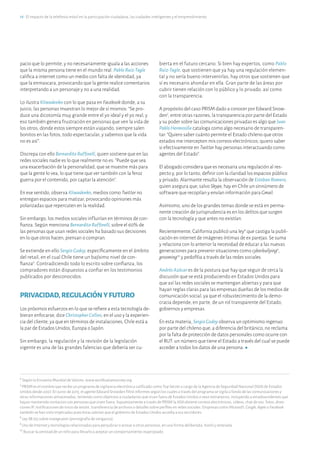 18·El impacto de la telefonía móvil en la participación ciudadana, las ciudades inteligentes y el emprendimiento
6
Según la Encuesta Mundial de Valores, www.worldvaluessurvey.org
7
PRISM es el nombre que recibe un programa de vigilancia electrónica calificado como Top Secret a cargo de la Agencia de Seguridad Nacional (NSA) de Estados
Unidos desde 2007. En junio de 2013, el agente Edward Snowden filtró informes según los cuales a través del programa se vigila a fondo de las comunicaciones y
otras informaciones almacenadas, teniendo como objetivos a ciudadanos que vivan fuera de Estados Unidos o sean extranjeros, incluyendo a estadounidenses que
hayan mantenido contactos con personas que viven fuera. Supuestamente a través de PRISM la NSAobtiene correos electrónicos, vídeos, chat de voz, fotos, direc-
ciones IP, notificaciones de inicio de sesión, transferencia de archivos o detalles sobre perfiles en redes sociales. Empresas como Microsoft,Google,Apple o Facebook
también se han visto implicadas pues éstas sabrían que el gobierno de Estados Unidos accedía a sus servidores.
8
Ley SB 255 sobre revengeporn (pornografía de venganza).
9
Uso de Internet y tecnologías relacionadas para perjudicar o acosar a otras personas, en una forma deliberada, hostil y reiterada.
10
Buscar la amistad de un niño para llevarlo a aceptar un comportamiento inapropiado.
pacio que lo permite, y no necesariamente iguala a las acciones
que la misma persona tiene en el mundo real. Pablo Ruiz-Tagle
califica a internet como un medio con falta de identidad, ya
que la enmascara, provocando que la gente realice comentarios
interpretando a un personaje y no a una realidad.
Lo ilustra Kliwadenko con lo que pasa en Facebook donde, a su
juicio, las personas muestran lo mejor de sí mismos: “Se pro-
duce una dicotomía muy grande entre el yo ideal y el yo real, y
eso también genera frustración en personas que ven la vida de
los otros, donde estos siempre están viajando, siempre salen
bonitos en las fotos, todo espectacular, y sabemos que la vida
no es así”.
Discrepa con ello BernarditaRuffinelli, quien sostiene que en las
redes sociales nadie es lo que realmente no es: “Puede que sea
una exacerbación de la personalidad, que se muestre más para
que la gente lo vea, lo que tiene que ver también con la feroz
guerra por el contenido, por captar la atención”.
En ese sentido, observa Kliwadenko, medios como Twitter no
entregan espacios para matizar, provocando opiniones más
polarizadas que repercuten en la realidad.
Sin embargo, los medios sociales influirían en términos de con-
fianza. Según menciona BernarditaRuffinelli, sobre el 60% de
las personas que usan redes sociales ha basado sus decisiones
en lo que otros hacen, piensan o compran.
Se extiende en ello Sergio Godoy, específicamente en el ámbito
del retail, en el cual Chile tiene un bajísimo nivel de con-
fianza6
. Contradiciendo todo lo escrito sobre confianza, los
compradores están dispuestos a confiar en los testimonios
publicados por desconocidos.
PRIVACIDAD,REGULACIÓNYFUTURO
Los próximos esfuerzos en lo que se refiere a esta tecnología de-
bieran enfocarse, dice ChristopherCollins, en el uso y la experien-
cia del cliente, ya que en términos de instalaciones, Chile está a
la par de Estados Unidos, Europa o Japón.
Sin embargo, la regulación y la revisión de la legislación
vigente es una de las grandes falencias que debería ser cu-
bierta en el futuro cercano. Si bien hay expertos, como Pablo
Ruiz-Tagle, que sostienen que ya hay una regulación elemen-
tal y no sería bueno intervenirlas, hay otros que sostienen que
sí es necesario ahondar en ella. Gran parte de las áreas por
cubrir tienen relación con lo público y lo privado, así como
con la transparencia.
A propósito del caso PRISM dado a conocer por Edward Snow-
den7
, entre otras razones, la transparencia por parte del Estado
y su poder sobre las comunicaciones privadas es algo que Juan
PabloHermosilla cataloga como algo necesario de transparen-
tar: “Quiero saber cuánto permite el Estado chileno que otros
estados me intercepten mis correos electrónicos; quiero saber
si efectivamente en Twitter hay personas interactuando como
agentes del Estado”.
El abogado considera que es necesaria una regulación al res-
pecto y, por lo tanto, definir con la claridad los espacios público
y privado. Alarmante resulta la observación de EstebanRomero,
quien asegura que, salvo Skype, hay en Chile un sinnúmero de
software que recopilan y envían información paraGmail.
Asimismo, uno de los grandes temas donde se está en perma-
nente creación de jurisprudencia es en los delitos que surgen
con la tecnología y que antes no existían.
Recientemente, California publicó una ley8
que castiga la publi-
cación en internet de imágenes íntimas de ex parejas. Se suma
y relaciona con lo anterior la necesidad de educar a las nuevas
generaciones para prevenir situaciones como cyberbullying9
,
grooming10
y pedofilia a través de las redes sociales.
Andrés Azócar es de la postura que hay que seguir de cerca la
discusión que se está produciendo en Estados Unidos para
que así las redes sociales se mantengan abiertas y para que
hayan reglas claras para las empresas dueñas de los medios de
comunicación social, ya que el robustecimiento de la demo-
cracia depende, en parte, de un rol transparente del Estado,
gobiernos y empresas.
En esta materia, SergioGodoy observa un optimismo ingenuo
por parte del chileno que, a diferencia del británico, no reclama
por la falta de protección de datos personales como ocurre con
el RUT: un número que tiene el Estado a través del cual se puede
acceder a todos los datos de una persona.
 