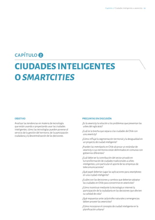 capítulo 2
CIUDADESINTELIGENTES
OSMARTCITIES
OBJETIVO
Analizar las tendencias en materia de tecnología
que están usando o proyectando usar las ciudades
inteligentes, cómo las tecnologías pueden ponerse al
servicio de la gestión del territorio, de la participación
ciudadana y la descentralización de las decisiones.
PREGUNTAS EN DISCUSIÓN
¿Es la smartcity la solución a los problemas que presentan las
urbes del siglo XXI?
¿Cuál es la brecha que separa a las ciudades de Chile con
una smartcity?
¿Cómo influye la segmentación territorial y la desigualdad en
un proyecto de ciudad inteligente?
¿Pueden las metrópolis en Chile alcanzar un estándar de
smartcity si sus territorios están delimitados en comunas con
gobiernos diferentes?
¿Cuál debe ser la contribución del sector privado en
la transformación de ciudades tradicionales a urbes
inteligentes, y en particular el aporte de las empresas de
telecomunicaciones?
¿Qué papel deberían jugar las aplicaciones para smartphones
en una ciudad inteligente?
¿Cuáles son las decisiones y cambios que deberían adoptar
las ciudades en Chile para convertirse en smartcities?
¿Cómo incentivar mediante la tecnología e internet la
participación de la ciudadanía en las decisiones que afecten
su calidad de vida?
¿Qué respuestas ante catástrofes naturales o emergencias
deben proveer lassmartcities?
¿Cómo incorporar el concepto de ciudad inteligente en la
planificación urbana?
Capítulo 2 ℓ Ciudades Inteligentes o smartcities · 19
 