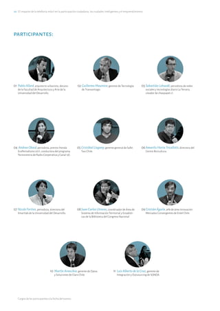 20·El impacto de la telefonía móvil en la participación ciudadana, las ciudades inteligentes y el emprendimiento
participantes:
01	PabloAllard, arquitecto urbanista, decano
de la Facultad de Arquitectura y Arte de la
Universidad del Desarrollo.
02	GuillermoMaureira, gerente de Tecnología
de Transantiago.
03	SebastiánLehuedé, periodista de redes
sociales y tecnologías diario La Tercera,
creador de chaopapel.cl.
04	AndreaObaid, periodista, premio Honda
EcoPeriodismo 2011, conductora del programa
Tecnociencia de Radio Cooperativa y Canal 13C.
05	CristóbalLlugany, gerente general de Safer
Taxi Chile.
06	AmarilisHortaTricallotis, directora del
Centro Bicicultura.
07	NicoleForttes, periodista, directora del
Smartlab de la Universidad del Desarrollo.
08	JuanCarlosUtreras, coordinador de Área de
Sistema de Información Territorial y Estadísti-
cas de la Biblioteca del Congreso Nacional.
09	CristiánÁguila, jefe de área Innovación
Mercados Convergentes de Entel Chile.
10	MartínArancibia, gerente de Datos
y Soluciones de Claro Chile.
11	LuisAlbertodelaCruz, gerente de
Integración y Outsourcing de SONDA.
Cargos de los participantes a la fecha del evento.
 