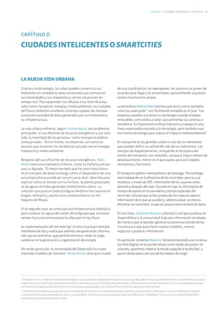 LANUEVAVIDAURBANA
Gracias a la tecnología, las urbes pueden convertir a sus
habitantes en verdaderos seres sensoriales que comunican
sus necesidades y sus respuestas a ciertas situaciones en
tiempo real. Para responder con eficacia a los retos de áreas
tales como transporte, energía y medioambiente, las ciudades
del futuro debieran establecer sistemas capaces de manejar
la enorme cantidad de datos generados por sus habitantes y
su infraestructura.
La vida urbana enfrenta, según Cristián Águila, dos problemas
principales: el uso eficiente de recursos energéticos y, por otro
lado, la movilidad de las personas –tanto transporte público
como privado–. Por lo mismo, los esfuerzos, así como los
avances que muestran las tendencias actuales son en energía,
transporte y medio ambiente.
Respecto del uso eficiente de recursos energéticos, Pablo
Allard menciona ejemplos chilenos, como La Farfana y el par-
que La Aguada: “El mejor ejemplo que he visto hasta ahora
es el concepto de waste to energy, cómo el desperdicio de una
actividad urbana puede ser insumo para otra”, describe para
explicar cómo se innovó con La Farfana: la planta procesado-
ra de aguas servidas generaba molestísimos olores. La
solución que puso en práctica Aguas Andinas fue capturar el
biogás, refinarlo y usarlo como combustible en 30 mil
hogares de Maipú.
En el segundo caso, se construyó una infraestructura hidráulica
para conducir las aguas del zanjón de la Aguada que, al mismo
tiempo funciona como parque los días que no hay lluvia.
La implementación del netmetering11
es otro muy buen ejemplo:
medidores de ida y vuelta que además van generando informa-
ción que se centraliza, que permite distribuir mejor la carga,
colaborar en la generación y cogeneración de energía.
De modo particular, la Universidad del Desarrollo ha imple-
mentado modelos de “aventón”. Nicole Forttes dice que a través
11
El balance neto o medición neta de electricidad es un esquema de utilidad general para el uso y pago de la electricidad que permite verter a la red eléctrica el exceso
producido por un sistema de autoconsumo (eólica o fotovoltaica) con la finalidad de poder hacer uso de ese exceso en otro momento. Así, la compañía eléctrica que
surta de electricidad cuando se consuma más de lo que se autoproduce, descontará de la factura los excesos vertidos a la red.
12
Red eléctrica modernizada que utiliza la tecnología de la información y comunicación para reunirse y actuar sobre la información, como la información sobre el
comportamiento de los proveedores y de los consumidores, de forma automatizada para mejorar la eficiencia, la fiabilidad, la economía y la sostenibilidad de la
producción y distribución de electricidad.
capítulo 2:
CIUDADESINTELIGENTESOSMARTCITIES
Capítulo 2 ℓ Ciudades Inteligentes o smartcities · 21
de una coordinación vía smartphones, los alumnos se ponen de
acuerdo para llegar a la universidad, aprovechando a quienes
tienen movilización propia.
La periodista AndreaObaid plantea que estos y otros ejemplos,
como las smartgrids12
, son fácilmente imitables en el país: “Las
empresas pueden actualizar su tecnología usando energías
renovables, como eólica o solar, para alimentar sus antenas o
semáforos. Es importante unificar todo esto y trabajar en una
línea responsable asociada a la tecnología, pero también usar
esa misma tecnología para reducir el impacto medioambiental”.
El transporte en las grandes urbes es uno de los elementos
que pueden definir la calidad de vida de sus habitantes. Los
tiempos de desplazamiento, incluyendo el de espera del
medio de transporte, son radicales, porque a mayor tiempo de
desplazamiento, menor es el que queda para actividades
recreativas y familiares.
El transporte público metropolitano de Santiago, Transantiago,
está trabajando en la eficiencia de los recorridos, para lo cual
recolecta, a través de GPS, información de los usuarios antes,
durante y después del viaje. Durante el viaje, la información de
tiempo de espera en los paraderos y tiempo esperado del
recorrido. Una vez que se han producido los viajes se captura
información de lo que ya sucedió y, sobre esa base, se intenta
eficientar los recorridos, lo que se conoce como minería de datos.
En esa línea, Guillermo Maureira plantea lo útil que pudiera ser
disponibilizar a la comunidad toda esa información recabada,
de manera que se puedan generar ecosistemas donde exista
iniciativa privada para hacer nuevos modelos, nuevos
negocios o publicar información.
Enparticular,comentaMaureira,“estamoshaciendounainiciativa
conPaísDigital,enelusodelcelularcomomediodeacceso.En
concreto,queremosmejorarlareddecargadelatarjetaBip!,y
queelcelularpaseaserunodelosmediosdecarga”.
 