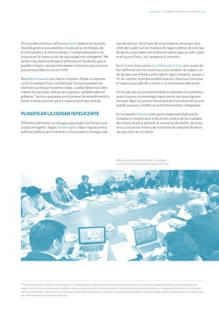 16
A veces traducido al español como ludificación, jueguización o juguetización, es el uso del pensamiento y la mecánica de jugabilidad en contextos ajenos a los
juegos, con el fin de que las personas adopten cierto comportamiento. Sirve para hacer el ámbito de aplicación más atractivo y, mediante el fomento de los compor-
tamientos deseados, aprovechar la predisposición psicológica de los seres humanos para participar en juegos. La técnica puede animar a las personas a realizar tareas
que normalmente se consideran aburridas.
Capítulo 2 ℓ Ciudades Inteligentes o smartcities · 23
Mesa de debate sobre Smartcities:Tecnologíay
GestióndelTerritorio realizada en agosto de 2013.
Otro posible incentivo, reflexiona Allard, debería ser la posibi-
lidad de generar accountability a través de las tecnologías de
la información y, al mismo tiempo, ir comprometiendo a los
usuarios en la construcción de una ciudad más inteligente: “Me
parece más importante que el software y el hardware, que se
pueden comprar, porque el brainware lo tenemos que construir
y estamos al debe en eso en Chile”.
Para MartínArancibia es clave la inclusión. Desde su experien-
cia en la empresa Claro, constató que “las cosas pueden ser
distintas cuando participamos todos, cuando lideramos todos.
Lideran las personas, lideran las empresas, también lidera el
gobierno. Tuvimos que pasar por el proceso de entendimiento y
tomar muchas acciones para ir mejorando en ese sentido”.
PLANIFICARLACIUDADINTELIGENTE
Diferentes elementos se conjugan para poder dar forma a una
ciudad inteligente. Según CristiánÁguila, faltan regulaciones y
políticas públicas que incentiven a los privados a entregar este
tipo de servicio. Por el lado de los privados es necesario, dice,
entender cuáles son los modelos de negocio detrás de este tipo
de servicio para saber con antelación quién paga por ello, quién
es el usuario final y, así, recuperar la inversión.
En la misma línea piensa Luis Alberto de la Cruz, para quien de-
ben definirse bien los incentivos y los modelos de negocio an-
tes de que una empresa participe en algún proyecto, ya que, a
fin de cuentas, la empresa debe analizar cómo va a funcionar
el negocio para decidir si hacer o no inversiones relevantes.
Por el lado del consumidor también es relevante lo económico,
pues el acceso a la tecnología sigue siendo caro para algunos
sectores. Bajar los precios redundaría en el aumento de la canti-
dad de usuarios y beneficiarios de herramientas inteligentes.
En transporte, Maureira cree que la responsabilidad que les
compete es incorporarse al desarrollo urbano de las ciudades,
de manera de estar presente al momento del diseño, de cómo
se va a solucionar el tema de movilidad del conjunto de perso-
nas que vivirá en un sector.
 