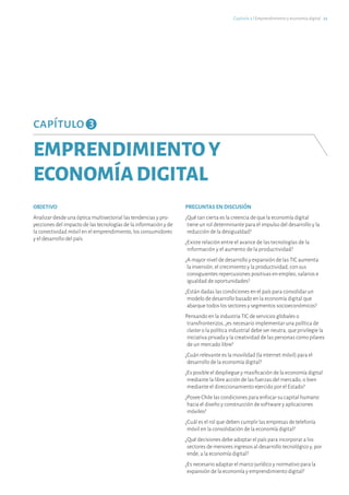 capítulo 3
EMPRENDIMIENTOY
ECONOMÍADIGITAL
OBJETIVO
Analizar desde una óptica multisectorial las tendencias y pro-
yecciones del impacto de las tecnologías de la información y de
la conectividad móvil en el emprendimiento, los consumidores
y el desarrollo del país.
PREGUNTAS EN DISCUSIÓN
¿Qué tan cierta es la creencia de que la economía digital
tiene un rol determinante para el impulso del desarrollo y la
reducción de la desigualdad?
¿Existe relación entre el avance de las tecnologías de la
información y el aumento de la productividad?
¿A mayor nivel de desarrollo y expansión de las TIC aumenta
la inversión, el crecimiento y la productividad, con sus
consiguientes repercusiones positivas en empleo, salarios e
igualdad de oportunidades?
¿Están dadas las condiciones en el país para consolidar un
modelo de desarrollo basado en la economía digital que
abarque todos los sectores y segmentos socioeconómicos?
Pensando en la industria TIC de servicios globales o
transfronterizos, ¿es necesario implementar una política de
cluster o la política industrial debe ser neutra, que privilegie la
iniciativa privada y la creatividad de las personas como pilares
de un mercado libre?
¿Cuán relevante es la movilidad (la internet móvil) para el
desarrollo de la economía digital?
¿Es posible el despliegue y masificación de la economía digital
mediante la libre acción de las fuerzas del mercado, o bien
mediante el direccionamiento ejercido por el Estado?
¿Posee Chile las condiciones para enfocar su capital humano
hacia el diseño y construcción de software y aplicaciones
móviles?
¿Cuál es el rol que deben cumplir las empresas de telefonía
móvil en la consolidación de la economía digital?
¿Qué decisiones debe adoptar el país para incorporar a los
sectores de menores ingresos al desarrollo tecnológico y, por
ende, a la economía digital?
¿Es necesario adaptar el marco jurídico y normativo para la
expansión de la economía y emprendimiento digital?
Capítulo 3 ℓ Emprendimiento y economía digital · 25
 