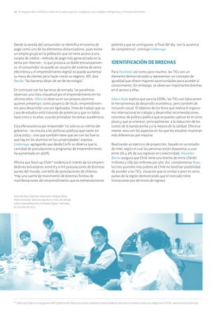 28·El impacto de la telefonía móvil en la participación ciudadana, las ciudades inteligentes y el emprendimiento
20
Start-up Chile es un programa del Gobierno de Chile para atraer a jóvenes emprendedores de clase mundial a iniciar sus negocios en Chile. www.startupchile.org
Desde la vereda del consumidor se identifica el sistema de
pago como uno de los elementos distanciadores, pues existe
un amplio grupo en la población que no tiene acceso a una
tarjeta de crédito –método de pago más generalizado en la
venta por internet–, lo que provoca un doble entrampamien-
to: el consumidor no puede ser usuario del sistema de venta
electrónica y el emprendimiento digital no puede aumentar
su masa de clientes para hacer crecer su negocio. Allí, dice
Beeche, “las barreras dejan de ser de tecnología”.
En contraste con las barreras de entrada, los panelistas
observan una clara inquietud por el emprendimiento en los
últimos años. Alfaro lo observa en sus propios alumnos
quienes presentan, como proyecto de título, emprendimien-
tos para desarrollar una vez egresados, línea de trabajo que su
casa de estudios está tratando de potenciar y que no había
hace cinco o 10 años, cuando primaban los temas académicos.
Esta efervescencia por emprender “no solo es un mérito del
gobierno, –se vincula a las políticas públicas que nacen en
2004-2005–, sino que también tiene que ver con las fuerza
que hay en los alumnos en las universidades”, expresa
Undurraga, agregando que desde Corfo se observa que la
cantidad de postulaciones a programas de emprendimiento
ha aumentado en 300%.
Afirma que Start-up Chile20
evidencia el interés de los empren-
dedores extranjeros: entre 8 y 9 mil postulaciones de distintas
partes del mundo, con 60% de postulaciones de chilenos.
“Hay una suerte de movimiento de distintas formas de
manifestaciones del emprendimiento que es tremendamente
potente y que se contrapone, al final del día, con la ausencia
de competencia”, concluye Undurraga.
IDENTIFICACIÓNDEBRECHAS
Para Huichalaf, así como para muchos, las TICs son un
elemento democratizador y representan un concepto de
igualdad que ofrece mayores oportunidades para acceder al
conocimiento. Sin embargo, se observan importantes brechas
en el acceso a ellas.
Edwin Rojas explica que para la CEPAL, las TICs son básicamen-
te herramientas de desarrollo económico, pero también de
inclusión social. El objetivo de los foros que realiza el organis-
mo internacional es trabajar y desarrollar recomendaciones
concretas de política pública que se puedan aplicar en el corto
plazo y que se orientan, principalmente, a la reducción de los
costos de la banda ancha y a la mejora de la calidad. Efectiva-
mente, esos son los aspectos en los que los estudios muestran
más diferencias por mejorar.
Realizando un ejercicio de proyección, basado en un estudio
de Intel, según el cual las personas están dispuestas a usar
entre 3% y 4% de sus ingresos en conectividad, Alejandro
Barros asegura que Chile tiene una brecha de entre US$180
millones y US$ 250 millones por año. Así, complementa Rojas,
los tres quintiles más pobres de Chile no tendrían posibilidad
de acceder a las TICs, situación que es similar o peor en otros
países de la región demostrando que el mercado tiene
limitaciones por términos de ingreso.
JuanJoséSoto,SebastiánValenzuela,RodrigoAlfaro,
PedroHuichalaf,SebastiánBeeche en mesa de debate
sobre EmprendimientoyEconomíaDigital realizada
en octubre de 2013.
 
