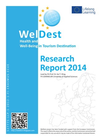 WelDest project has been funded with support from the European Commission.
Thisreportreflectstheviewsonlyoftheauthor,andtheCommissioncannotbeheld
responsible for any use which may be made of the information contained therein.
Lead by FH-Prof. Dr. Kai T. Illing,
FH JOANNEUM University of Applied Sciences
WelDest
Research
Report 2014
Health and
Well-Being in Tourism Destination
527775-LLP-1-2012-1-FI-ERASMUS-ECUE
http://weldest.blogspot.com
 