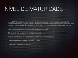 NÍVEL DE MATURIDADE
	 A LLOSA Consultancy encomendou uma pesquisa sobre maturidade envolvendo os
administradores de LISARB e após tabulação e análise dos dados constatou-se que o país
se encontra no nível 2 de maturidade. Alguns aspectos caracterizam esse nível, tais como:
•
Início do reconhecimento dos benefícios tangíveis do GP;
GP apoiado por todos os níveis de orçamento;
Reconhecimento da necessidade de processos / metodologias;
Gerenciamento de Escopo, Prazos e Custos;
Grade de conhecimento em GP
!
 