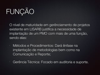 FUNÇÃO
	 O nível de maturidade em gerênciamento de projetos
existente em LISARB justifica a necessidade de
implantação de um PMO com mais de uma função,
sendo elas:
•
Métodos e Procedimentos: Dará ênfase na
implantação de metodologias bem como na
Comunicação e Reporte;
•
Gerência Técnica: Focado em auditoria e suporte.
 