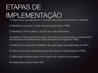 ETAPAS DE
IMPLEMENTAÇÃO•
1) Diagnóstico que identifique o nível de maturidade encontrado em LISARB;
•
2) Identificar o sponsor e obter sua aprovação para o PMO;
•
3) Identificar o time e definir a função de cada participante;
•
4) Realizar o Plano de Comunicação de forma que todos tenham conhecimento
das funções e autoridades de cada participante da equipe do PMO;
•
5) Elaborar um orçamento detalhado de cada etapa da implantação do PMO;
•
6) Obter os recursos necessários para dar suporte à implantação do PMO;
•
7) Elaboração de plano piloto com criação de métodos e processos;
•
8) Implantação propriamente dita.
 