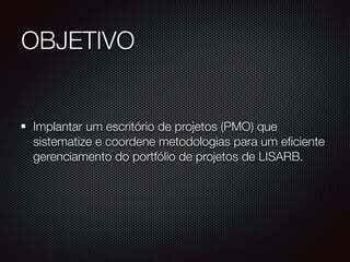 OBJETIVO
Implantar um escritório de projetos (PMO) que
sistematize e coordene metodologias para um eficiente
gerenciamento do portfólio de projetos de LISARB.
 