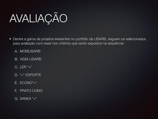 AVALIAÇÃO
Dentre a gama de projetos existentes no portfólio de LISARB, seguem os selecionados
para avaliação com base nos critérios que serão expostos na sequência:
A. MOBILISARB
B. VIGIA LISARB
C. LER “+"
D. “+" ESPORTE
E. ECONO”+"
F. PRATO CHEIO
G. SANEA "+"
 