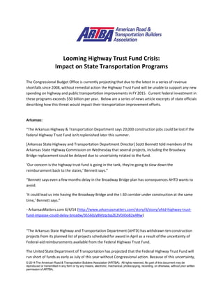 © 2014 The American Road & Transportation Builders Association (ARTBA). All rights reserved. No part of this document may be
reproduced or transmitted in any form or by any means, electronic, mechanical, photocopying, recording, or otherwise, without prior written
permission of ARTBA.
Looming Highway Trust Fund Crisis:
Impact on State Transportation Programs
The Congressional Budget Office is currently projecting that due to the latest in a series of revenue
shortfalls since 2008, without remedial action the Highway Trust Fund will be unable to support any new
spending on highway and public transportation improvements in FY 2015. Current federal investment in
these programs exceeds $50 billion per year. Below are a series of news article excerpts of state officials
describing how this threat would impact their transportation improvement efforts.
Arkansas:
“The Arkansas Highway & Transportation Department says 20,000 construction jobs could be lost if the
federal Highway Trust Fund isn't replenished later this summer.
[Arkansas State Highway and Transportation Department Director] Scott Bennett told members of the
Arkansas State Highway Commission on Wednesday that several projects, including the Broadway
Bridge replacement could be delayed due to uncertainty related to the fund.
‘Our concern is the highway trust fund is going in the tank, they're going to slow down the
reimbursement back to the states,’ Bennett says.”
“Bennett says even a few months delay in the Broadway Bridge plan has consequences AHTD wants to
avoid.
‘It could lead us into having the Broadway Bridge and the I-30 corridor under construction at the same
time,’ Bennett says.”
- ArkansasMatters.com 6/4/14 (http://www.arkansasmatters.com/story/d/story/ahtd-highway-trust-
fund-impasse-could-delay-broadw/35560/y8MzqcbpZE2V0JOoB2eANw)
“The Arkansas State Highway and Transportation Department (AHTD) has withdrawn ten construction
projects from its planned list of projects scheduled for award in April as a result of the uncertainty of
Federal-aid reimbursements available from the Federal Highway Trust Fund.
The United State Department of Transportation has projected that the Federal Highway Trust Fund will
run short of funds as early as July of this year without Congressional action. Because of this uncertainty,
 