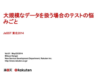 大規模なデータを扱う場合のテストの悩
みごと
JaSST 東北2014
Vol.01 May/23/2014
Mitsuo Hangai
New Service Development Department, Rakuten Inc.
http://www.rakuten.co.jp/
 