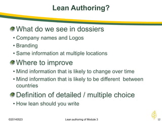 Lean Authoring?
©20140523 12Lean authoring of Module 3
What do we see in dossiers
• Company names and Logos
• Branding
• Same information at multiple locations
Where to improve
• Mind information that is likely to change over time
• Mind information that is likely to be different between
countries
Definition of detailed / multiple choice
• How lean should you write
 
