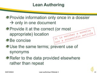 Lean Authoring
©20140523 22Lean authoring of Module 3
Provide information only once in a dossier
 only in one document
Provide it at the correct (or most
appropriate) location
Be concise
Use the same terms; prevent use of
synonyms
Refer to the data provided elsewhere
rather than repeat
 