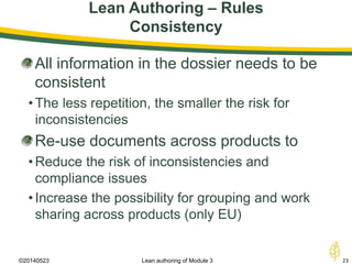 Lean Authoring – Rules
Consistency
©20140523 23Lean authoring of Module 3
All information in the dossier needs to be
consistent
•The less repetition, the smaller the risk for
inconsistencies
Re-use documents across products to
•Reduce the risk of inconsistencies and
compliance issues
•Increase the possibility for grouping and work
sharing across products (only EU)
 