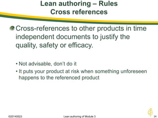 Lean authoring – Rules
Cross references
©20140523 24Lean authoring of Module 3
Cross-references to other products in time
independent documents to justify the
quality, safety or efficacy.
• Not advisable, don’t do it
• It puts your product at risk when something unforeseen
happens to the referenced product
 