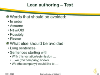 Lean authoring – Text
©20140523 26Lean authoring of Module 3
Words that should be avoided:
• In order
• Assume
• New/Old
• Possibly
• Please
What else should be avoided
• Long sentences
• Sentences starting with
• With this variation/submission …
• …we (the company) shows
• We (the company) would like to …
 