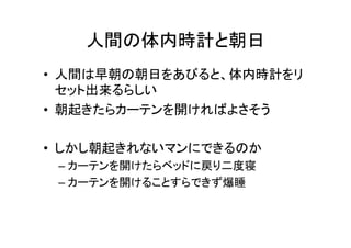 人間の体内時計と朝日	
•  人間は早朝の朝日をあびると、体内時計をリ
セット出来るらしい	
  
•  朝起きたらカーテンを開ければよさそう	
  
•  しかし朝起きれないマンにできるのか	
  
– カーテンを開けたらベッドに戻り二度寝	
  
– カーテンを開けることすらできず爆睡	
  
 