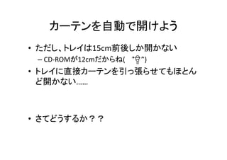 カーテンを自動で開けよう	
•  ただし、トレイは15cm前後しか開かない	
  
– CD-­‐ROMが12cmだからね(　 ՞ਊ	
  ՞)	
  
•  トレイに直接カーテンを引っ張らせてもほとん
ど開かない……	
  
•  さてどうするか？？	
 