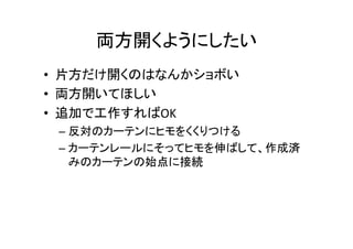 両方開くようにしたい	
•  片方だけ開くのはなんかショボい	
  
•  両方開いてほしい	
  
•  追加で工作すればOK	
  
– 反対のカーテンにヒモをくくりつける	
  
– カーテンレールにそってヒモを伸ばして、作成済
みのカーテンの始点に接続	
 